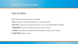 Queries/Comandos
Tipos de dados
Cada valor ou coluna possui um tipo
 INT: números inteiros (máximo: 2.147.483.647)
 BIG INT: números maiores (máximo: 9.223.372.036.854.775.807)
 VARCHAR: caracteres (devem estar entre aspas)
 CHAR: caracteres de tamanho fixo (devem estar entre aspas)
 DATETIME: data e hora
 