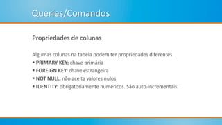 Queries/Comandos
Propriedades de colunas
Algumas colunas na tabela podem ter propriedades diferentes.
 PRIMARY KEY: chave primária
 FOREIGN KEY: chave estrangeira
 NOT NULL: não aceita valores nulos
 IDENTITY: obrigatoriamente numéricos. São auto-incrementais.
 