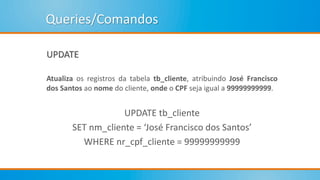 Queries/Comandos
UPDATE
Atualiza os registros da tabela tb_cliente, atribuindo José Francisco
dos Santos ao nome do cliente, onde o CPF seja igual a 99999999999.
UPDATE tb_cliente
SET nm_cliente = ‘José Francisco dos Santos’
WHERE nr_cpf_cliente = 99999999999
 