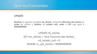 Queries/Comandos
UPDATE
Atualiza os registros da tabela tb_cliente, atribuindo Maurício dos Santos ao
nome do cliente e Solteiro ao estado civil, onde o CPF seja igual a
99999999999.
UPDATE tb_cliente
SET nm_cliente = ‘José Francisco dos Santos’,
cd_estado_civil = 0
WHERE nr_cpf_cliente = 99999999999
 