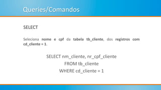 Queries/Comandos
SELECT
Seleciona nome e cpf da tabela tb_cliente, dos registros com
cd_cliente = 1.
SELECT nm_cliente, nr_cpf_cliente
FROM tb_cliente
WHERE cd_cliente = 1
 