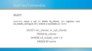 Queries/Comandos
SELECT
Seleciona nome e cpf da tabela tb_cliente, dos registros com
cd_estado_civil igual a 0 e ordene o resultado por nome.
SELECT nm_cliente, nr_cpf_cliente
FROM tb_cliente
WHERE cd_estado_civil = 0
ORDER BY nome
 