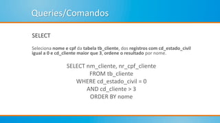 Queries/Comandos
SELECT
Seleciona nome e cpf da tabela tb_cliente, dos registros com cd_estado_civil
igual a 0 e cd_cliente maior que 3, ordene o resultado por nome.
SELECT nm_cliente, nr_cpf_cliente
FROM tb_cliente
WHERE cd_estado_civil = 0
AND cd_cliente > 3
ORDER BY nome
 