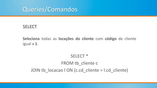 Queries/Comandos
SELECT
Seleciona todas as locações do cliente com código de cliente
igual a 1.
SELECT *
FROM tb_cliente c
JOIN tb_locacao l ON (c.cd_cliente = l.cd_cliente)
 