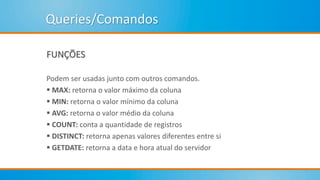 Queries/Comandos
FUNÇÕES
Podem ser usadas junto com outros comandos.
 MAX: retorna o valor máximo da coluna
 MIN: retorna o valor mínimo da coluna
 AVG: retorna o valor médio da coluna
 COUNT: conta a quantidade de registros
 DISTINCT: retorna apenas valores diferentes entre si
 GETDATE: retorna a data e hora atual do servidor
 