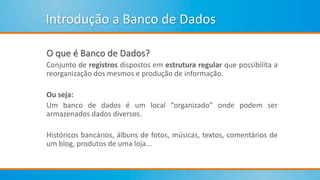 Introdução a Banco de Dados
O que é Banco de Dados?
Conjunto de registros dispostos em estrutura regular que possibilita a
reorganização dos mesmos e produção de informação.
Ou seja:
Um banco de dados é um local “organizado” onde podem ser
armazenados dados diversos.
Históricos bancários, álbuns de fotos, músicas, textos, comentários de
um blog, produtos de uma loja...
 