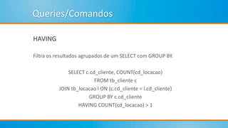 Queries/Comandos
HAVING
Filtra os resultados agrupados de um SELECT com GROUP BY.
SELECT c.cd_cliente, COUNT(cd_locacao)
FROM tb_cliente c
JOIN tb_locacao l ON (c.cd_cliente = l.cd_cliente)
GROUP BY c.cd_cliente
HAVING COUNT(cd_locacao) > 1
 