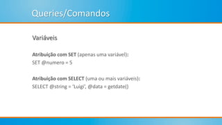 Queries/Comandos
Variáveis
Atribuição com SET (apenas uma variável):
SET @numero = 5
Atribuição com SELECT (uma ou mais variáveis):
SELECT @string = ‘Luigi’, @data = getdate()
 