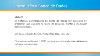 Introdução a Banco de Dados
SGBD?
Os Sistemas Gerenciadores de Banco de Dados são conjuntos de
programas que auxiliam na tarefa de construir, manter e manipular
bancos de dados.
SQL Server, Oracle, MySQL, PostgreSQL, DB2, eXist-db…
É importante notar que o SGBD normalmente é um sistema externo ao
software que o acessa.
 