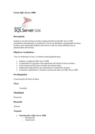 Curso SQL Server 2008




Descripción

Estudia el servidor de bases de datos empresarial Microsoft SQL Server 2005
centrándose especialmente en el punto de vista de un diseñador o programador de bases
de datos, pero explicando también cómo llevar a cabo las tareas habituales de un
administrador del servidor.

Objetivos Académicos

Una vez finalizado el curso, el alumno estará preparado para:

        Instalar y configurar SQL Server 2008.
        Comprender los conceptos más importantes del diseño de bases de datos.
        Crear sentencias SQL para el trabajo de nuestros datos.
        Implementar aplicaciones que automaticen el tratamiento de datos.
        Comenzar a administrar y mantener una base de datos con SQL Server 2008.

Pre-Requisitos

Conocimientos de bases de datos.

Nivel

        Avanzado

Modalidad

Presencial

Duración

30 horas

Temario

        Introducción a SQL Server 2008
           o Introducción
           o Arquitectura
 