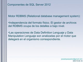 josealopezpastor@gmail.com
649.74.94.18
Motor RDBMS (Relational database management system):
•Independencia del formato físico. El gestor de archivos
del RDBMS ocupa de los detalles a bajo nivel.
•Las operaciones de Data Definition Lenguaje y Data
Manipulation Lenguaje son analizadas por el motor que
delegará en el organismo correspondiente.
Componentes de SQL Server 2012
 