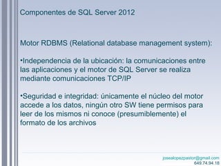 josealopezpastor@gmail.com
649.74.94.18
Motor RDBMS (Relational database management system):
•Independencia de la ubicación: la comunicaciones entre
las aplicaciones y el motor de SQL Server se realiza
mediante comunicaciones TCP/IP
•Seguridad e integridad: únicamente el núcleo del motor
accede a los datos, ningún otro SW tiene permisos para
leer de los mismos ni conoce (presumiblemente) el
formato de los archivos
Componentes de SQL Server 2012
 