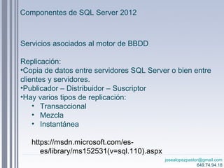 josealopezpastor@gmail.com
649.74.94.18
Servicios asociados al motor de BBDD
Replicación:
•Copia de datos entre servidores SQL Server o bien entre
clientes y servidores.
•Publicador – Distribuidor – Suscriptor
•Hay varios tipos de replicación:
• Transaccional
• Mezcla
• Instantánea
https://msdn.microsoft.com/es-
es/library/ms152531(v=sql.110).aspx
Componentes de SQL Server 2012
 