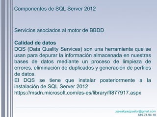 josealopezpastor@gmail.com
649.74.94.18
Servicios asociados al motor de BBDD
Calidad de datos
DQS (Data Quality Services) son una herramienta que se
usan para depurar la información almacenada en nuestras
bases de datos mediante un proceso de limpieza de
errores, eliminación de duplicados y generación de perfiles
de datos.
El DQS se tiene que instalar posteriormente a la
instalación de SQL Server 2012
https://msdn.microsoft.com/es-es/library/ff877917.aspx
Componentes de SQL Server 2012
 