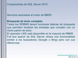 josealopezpastor@gmail.com
649.74.94.18
Servicios asociados al motor de BBDD
Búsqueda de texto completo
Todos los RDBMS tienen funciones básicas de búsqueda
que permiten localizar las entradas que cumplen con un
cierto patrón de texto.
El operador LIKE está disponible en la mayoría de RBMS
Full text search de SQL Server ofrece una funcionalidad
similar a los buscadores (Google o Bing) pero con sus
diferencias
Componentes de SQL Server 2012
 