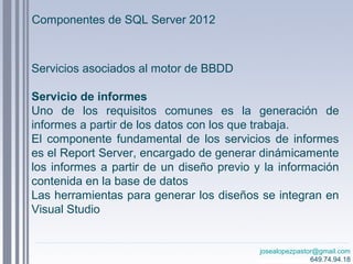 josealopezpastor@gmail.com
649.74.94.18
Servicios asociados al motor de BBDD
Servicio de informes
Uno de los requisitos comunes es la generación de
informes a partir de los datos con los que trabaja.
El componente fundamental de los servicios de informes
es el Report Server, encargado de generar dinámicamente
los informes a partir de un diseño previo y la información
contenida en la base de datos
Las herramientas para generar los diseños se integran en
Visual Studio
Componentes de SQL Server 2012
 