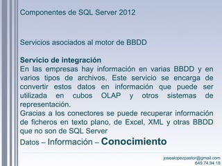josealopezpastor@gmail.com
649.74.94.18
Servicios asociados al motor de BBDD
Servicio de integración
En las empresas hay información en varias BBDD y en
varios tipos de archivos. Este servicio se encarga de
convertir estos datos en información que puede ser
utilizada en cubos OLAP y otros sistemas de
representación.
Gracias a los conectores se puede recuperar información
de ficheros en texto plano, de Excel, XML y otras BBDD
que no son de SQL Server
Datos – Información – Conocimiento
josealopezpastor@gmail.com
649.74.94.18
Componentes de SQL Server 2012
 