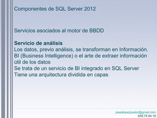 josealopezpastor@gmail.com
649.74.94.18
Servicios asociados al motor de BBDD
Servicio de análisis
Los datos, previo análisis, se transforman en Información.
BI (Business Intelligence) o el arte de extraer información
útil de los datos
Se trata de un servicio de BI integrado en SQL Server
Tiene una arquitectura dividida en capas
Componentes de SQL Server 2012
 