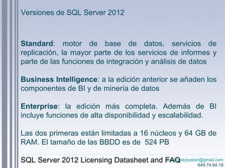 josealopezpastor@gmail.com
649.74.94.18
Versiones de SQL Server 2012
Standard: motor de base de datos, servicios de
replicación, la mayor parte de los servicios de informes y
parte de las funciones de integración y análisis de datos
Business Intelligence: a la edición anterior se añaden los
componentes de BI y de minería de datos
Enterprise: la edición más completa. Además de BI
incluye funciones de alta disponibilidad y escalabilidad.
Las dos primeras están limitadas a 16 núcleos y 64 GB de
RAM. El tamaño de las BBDD es de 524 PB
SQL Server 2012 Licensing Datasheet and FAQ
 