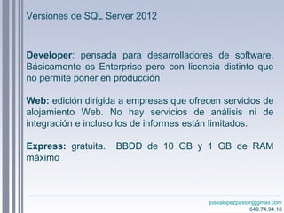 josealopezpastor@gmail.com
649.74.94.18
Developer: pensada para desarrolladores de software.
Básicamente es Enterprise pero con licencia distinto que
no permite poner en producción
Web: edición dirigida a empresas que ofrecen servicios de
alojamiento Web. No hay servicios de análisis ni de
integración e incluso los de informes están limitados.
Express: gratuita. BBDD de 10 GB y 1 GB de RAM
máximo
Versiones de SQL Server 2012
 