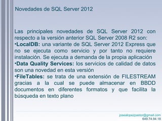 josealopezpastor@gmail.com
649.74.94.18
Novedades de SQL Server 2012
Las principales novedades de SQL Server 2012 con
respecto a la versión anterior SQL Server 2008 R2 son:
•LocalDB: una variante de SQL Server 2012 Express que
no se ejecuta como servicio y por tanto no requiere
instalación. Se ejecuta a demanda de la propia aplicación
•Data Quality Services: los servicios de calidad de datos
son una novedad en esta versión
•FileTables: se trata de una extensión de FILESTREAM
gracias a la cual se puede almacenar en BBDD
documentos en diferentes formatos y que facilita la
búsqueda en texto plano
 