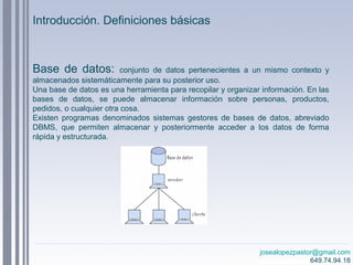 josealopezpastor@gmail.com
649.74.94.18
Introducción. Definiciones básicas
Base de datos: conjunto de datos pertenecientes a un mismo contexto y
almacenados sistemáticamente para su posterior uso.
Una base de datos es una herramienta para recopilar y organizar información. En las
bases de datos, se puede almacenar información sobre personas, productos,
pedidos, o cualquier otra cosa.
Existen programas denominados sistemas gestores de bases de datos, abreviado
DBMS, que permiten almacenar y posteriormente acceder a los datos de forma
rápida y estructurada.
 