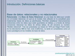 josealopezpastor@gmail.com
649.74.94.18
Base de datos: relacionales y no relacionales
Relacionales: Una Base de Datos Relacional, es una base de datos que cumple
con el modelo relacional, el cual es el modelo más utilizado en la actualidad para
implementar bases de datos ya planificadas. Permiten establecer interconexiones
(relaciones) entre los datos (que están guardados en tablas), y a través de dichas
conexiones relacionar los datos de ambas tablas, de ahí proviene su nombre:
“Modelo relacional”. Tras ser postuladas sus bases en 1970 por Edgar Frank Codd,
de los laboratorios IBM en San José (California), no tardó en consolidarse como un
nuevo paradigma en los modelos de base de datos.
Introducción. Definiciones básicas
 