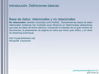 josealopezpastor@gmail.com
649.74.94.18
Base de datos: relacionales y no relacionales
No relacionales: también conocidas como NoSQL. Típicamente las bases de datos
relacionales modernas han mostrado poca eficiencia en determinadas aplicaciones
que usan los datos de forma intensiva, incluyendo el indexado de un gran número de
documentos, la presentación de páginas en sitios que tienen gran tráfico, y en sitios
de streaming audiovisual.
http://nosql-databases.org/
MongoDB, Cassandra
Introducción. Definiciones básicas
 