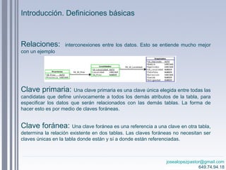 josealopezpastor@gmail.com
649.74.94.18
Relaciones: interconexiones entre los datos. Esto se entiende mucho mejor
con un ejemplo
Clave primaria: Una clave primaria es una clave única elegida entre todas las
candidatas que define unívocamente a todos los demás atributos de la tabla, para
especificar los datos que serán relacionados con las demás tablas. La forma de
hacer esto es por medio de claves foráneas.
Clave foránea: Una clave foránea es una referencia a una clave en otra tabla,
determina la relación existente en dos tablas. Las claves foráneas no necesitan ser
claves únicas en la tabla donde están y sí a donde están referenciadas.
Introducción. Definiciones básicas
 