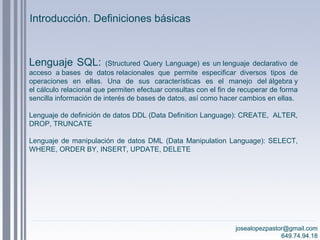 josealopezpastor@gmail.com
649.74.94.18
Lenguaje SQL: (Structured Query Language) es un lenguaje declarativo de
acceso a bases de datos relacionales que permite especificar diversos tipos de
operaciones en ellas. Una de sus características es el manejo del álgebra y
el cálculo relacional que permiten efectuar consultas con el fin de recuperar de forma
sencilla información de interés de bases de datos, así como hacer cambios en ellas.
Lenguaje de definición de datos DDL (Data Definition Language): CREATE, ALTER,
DROP, TRUNCATE
Lenguaje de manipulación de datos DML (Data Manipulation Language): SELECT,
WHERE, ORDER BY, INSERT, UPDATE, DELETE
josealopezpastor@gmail.com
649.74.94.18
Introducción. Definiciones básicas
 