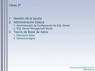 josealopezpastor@gmail.com
649.74.94.18
Clase 2ª
1. Gestión de la ayuda
2. Administración básica
1. Administración de Configuración de SQL Server
2. SQL Server Management Studio
3. Teoría de Base de datos
1. Estructura física
2. Estructura lógica
 