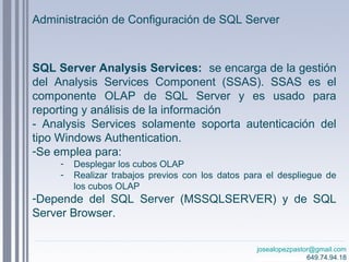 josealopezpastor@gmail.com
649.74.94.18
SQL Server Analysis Services: se encarga de la gestión
del Analysis Services Component (SSAS). SSAS es el
componente OLAP de SQL Server y es usado para
reporting y análisis de la información
- Analysis Services solamente soporta autenticación del
tipo Windows Authentication.
-Se emplea para:
- Desplegar los cubos OLAP
- Realizar trabajos previos con los datos para el despliegue de
los cubos OLAP
-Depende del SQL Server (MSSQLSERVER) y de SQL
Server Browser.
Administración de Configuración de SQL Server
 