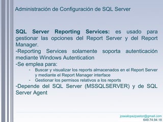 josealopezpastor@gmail.com
649.74.94.18
SQL Server Reporting Services: es usado para
gestionar las opciones del Report Server y del Report
Manager.
-Reporting Services solamente soporta autenticación
mediante Windows Autentication
-Se emplea para:
- Buscar y visualizar los reports almacenados en el Report Server
y mediante el Report Manager interface
- Gestionar los permisos relativos a los reports
-Depende del SQL Server (MSSQLSERVER) y de SQL
Server Agent
Administración de Configuración de SQL Server
 
