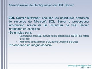 josealopezpastor@gmail.com
649.74.94.18
SQL Server Browser: escucha las solicitudes entrantes
de recursos de Microsoft SQL Server y proporciona
información acerca de las instancias de SQL Server
instaladas en el equipo
-Se emplea para:
- Conectarse con SQL Server si los parámetros TCP/IP no están
“provided”
- Permitir la conexión con SQL Server Analysis Services
-No depende de ningún servicio
Administración de Configuración de SQL Server
 