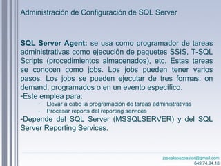 josealopezpastor@gmail.com
649.74.94.18
SQL Server Agent: se usa como programador de tareas
administrativas como ejecución de paquetes SSIS, T-SQL
Scripts (procedimientos almacenados), etc. Estas tareas
se conocen como jobs. Los jobs pueden tener varios
pasos. Los jobs se pueden ejecutar de tres formas: on
demand, programados o en un evento específico.
-Este emplea para:
- Llevar a cabo la programación de tareas administrativas
- Procesar reports del reporting services
-Depende del SQL Server (MSSQLSERVER) y del SQL
Server Reporting Services.
Administración de Configuración de SQL Server
 