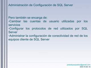 josealopezpastor@gmail.com
649.74.94.18
Pero también se encarga de:
-Cambiar las cuentas de usuario utilizadas por los
servicios
-Configurar los protocolos de red utilizados por SQL
Server
-Administrar la configuración de conectividad de red de los
equipos cliente de SQL Server
Administración de Configuración de SQL Server
 