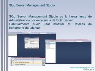 josealopezpastor@gmail.com
649.74.94.18
SQL Server Management Studio es la herramienta de
Administración por excelencia de SQL Server.
Habitualmente suelo usar mostrar el Detalles de
Explorador de Objetos
SQL Server Management Studio
 