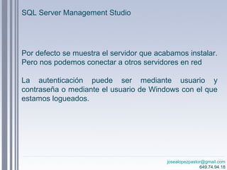 josealopezpastor@gmail.com
649.74.94.18
Por defecto se muestra el servidor que acabamos instalar.
Pero nos podemos conectar a otros servidores en red
La autenticación puede ser mediante usuario y
contraseña o mediante el usuario de Windows con el que
estamos logueados.
josealopezpastor@gmail.com
649.74.94.18
SQL Server Management Studio
 