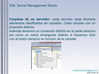 josealopezpastor@gmail.com
649.74.94.18
Carpetas de un servidor: cada servidor aloja diversos
elementos clasificados en carpetas. Cada carpeta con un
propósito distinto.
Además tenemos un contenido distinto en la parte derecha
así como un menú emergente distinto si hacemos click
con el botón derecho en función de la carpeta.
SQL Server Management Studio
 