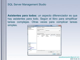 josealopezpastor@gmail.com
649.74.94.18
Asistentes para todos: un aspecto diferenciador es que
hay asistentes para todo. Según el libro para simplificar
tareas complejas. Otras veces para complicar tareas
simples.
SQL Server Management Studio
 
