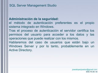 josealopezpastor@gmail.com
649.74.94.18
Administración de la seguridad:
el método de autenticación preferentes es el propio
sistema integrado en Windows.
Tras el proceso de autenticación el servidor certifica los
permisos del usuario para acceder a los datos y las
operaciones que puede realizar con los mismos.
Hablaremos del caso de usuarios que están bajo un
Windows Server y por lo tanto, probablemente en un
Active Directory.
SQL Server Management Studio
 