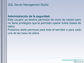 josealopezpastor@gmail.com
649.74.94.18
Administración de la seguridad:
Este usuario ya tendría permisos de inicio de sesión pero
no tiene privilegios que le permitan operar sobre bases de
datos.
Podemos darle permisos para todo el servidor o para cada
una de las base de datos.
SQL Server Management Studio
 