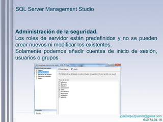 josealopezpastor@gmail.com
649.74.94.18
Administración de la seguridad.
Los roles de servidor están predefinidos y no se pueden
crear nuevos ni modificar los existentes.
Solamente podemos añadir cuentas de inicio de sesión,
usuarios o grupos
SQL Server Management Studio
 