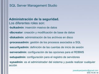 josealopezpastor@gmail.com
649.74.94.18
Administración de la seguridad.
Los diferentes roles son:
-bulkadmin: inserción masiva de datos
-dbcreator: creación y modificación de base de datos
-diskadmin: administración de los archivos en disco
-processadmin: gestión de los procesos asociados a SQL
-securityadmin: definición de las cuentas de inicio de sesión
-serveradmin: configuración de las opciones para el RDBMS
-setupadmin: configuración para el registro de servidores
-sysadmin: es el administrador del sistema y puede realizar cualquier
acción
SQL Server Management Studio
 