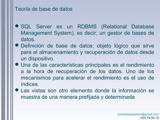 josealopezpastor@gmail.com
649.74.94.18
Teoría de base de datos
SQL Server es un RDBMS (Relational Database
Management System), es decir, un gestor de bases de
datos.
Definición de base de datos: objeto lógico que sirve
para el almacenamiento y recuperación de datos desde
un dispositivo.
Una de las características principales es el rendimiento
a la hora de recuperación de los datos. Uno de los
mecanismos para acelerar el rendimiento es el uso de
índices.
Las vistas son otro elemento donde la información se
muestra de una manera prefijada y determinada
 