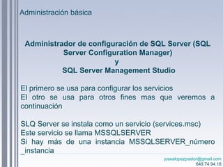 josealopezpastor@gmail.com
649.74.94.18
Administrador de configuración de SQL Server (SQL
Server Configuration Manager)
y
SQL Server Management Studio
El primero se usa para configurar los servicios
El otro se usa para otros fines mas que veremos a
continuación
SLQ Server se instala como un servicio (services.msc)
Este servicio se llama MSSQLSERVER
Si hay más de una instancia MSSQLSERVER_número
_instancia
Administración básica
 