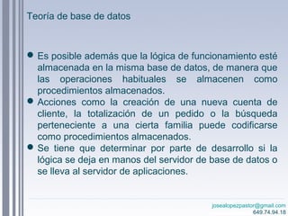 josealopezpastor@gmail.com
649.74.94.18
Es posible además que la lógica de funcionamiento esté
almacenada en la misma base de datos, de manera que
las operaciones habituales se almacenen como
procedimientos almacenados.
Acciones como la creación de una nueva cuenta de
cliente, la totalización de un pedido o la búsqueda
perteneciente a una cierta familia puede codificarse
como procedimientos almacenados.
Se tiene que determinar por parte de desarrollo si la
lógica se deja en manos del servidor de base de datos o
se lleva al servidor de aplicaciones.
Teoría de base de datos
 