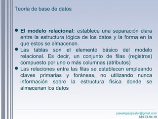 josealopezpastor@gmail.com
649.74.94.18
El modelo relacional: establece una separación clara
entre la estructura lógica de los datos y la forma en la
que estos se almacenan.
Las tablas son el elemento básico del modelo
relacional. Es decir, un conjunto de filas (registros)
compuesto por uno o más columnas (atributos)
Las relaciones entre las filas se establecen empleando
claves primarias y foráneas, no utilizando nunca
información sobre la estructura física donde se
almacenan los datos
Teoría de base de datos
 