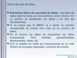 josealopezpastor@gmail.com
649.74.94.18
Estructura física de una base de datos: una base de
datos esta formada por dos archivos como mínimo. En
un archivo se almacenan los datos y en otro las
transacciones.
Si se prevé que la BBDD va a tener un tamaño
considerable se puede usar más de un archivo de
datos.
En el archivo de datos se encuentran los datos
propiamente. Pero también procedimientos
almacenados, vistas, etc
Con el registro de todas las transacciones en un solo
fichero se consigue integridad y solución de errores.
Teoría de base de datos
 