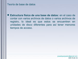 josealopezpastor@gmail.com
649.74.94.18
Estructura física de una base de datos: en el caso de
contar con varios archivos de datos o varios archivos de
registro, lo ideal es que estos se encuentren en
unidades de disco diferentes para así tener menores
tiempos de acceso.
Teoría de base de datos
 